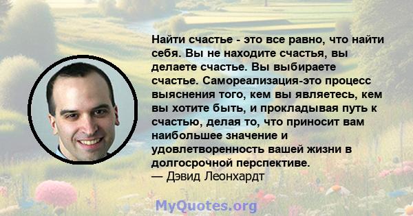 Найти счастье - это все равно, что найти себя. Вы не находите счастья, вы делаете счастье. Вы выбираете счастье. Самореализация-это процесс выяснения того, кем вы являетесь, кем вы хотите быть, и прокладывая путь к