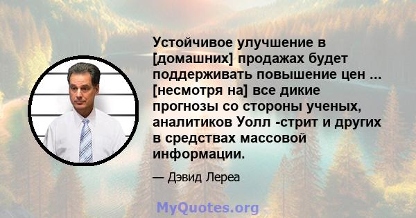 Устойчивое улучшение в [домашних] продажах будет поддерживать повышение цен ... [несмотря на] все дикие прогнозы со стороны ученых, аналитиков Уолл -стрит и других в средствах массовой информации.