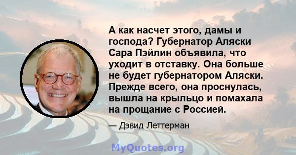 А как насчет этого, дамы и господа? Губернатор Аляски Сара Пэйлин объявила, что уходит в отставку. Она больше не будет губернатором Аляски. Прежде всего, она проснулась, вышла на крыльцо и помахала на прощание с Россией.