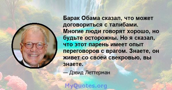 Барак Обама сказал, что может договориться с талибами. Многие люди говорят хорошо, но будьте осторожны. Но я сказал, что этот парень имеет опыт переговоров с врагом. Знаете, он живет со своей свекровью, вы знаете.