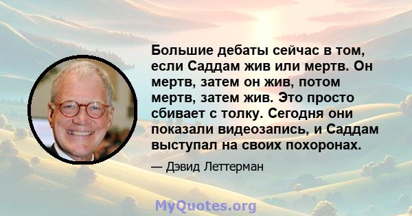 Большие дебаты сейчас в том, если Саддам жив или мертв. Он мертв, затем он жив, потом мертв, затем жив. Это просто сбивает с толку. Сегодня они показали видеозапись, и Саддам выступал на своих похоронах.