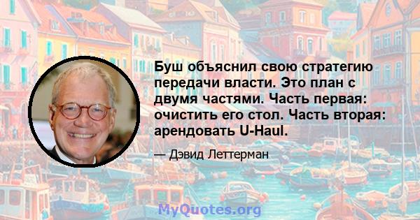 Буш объяснил свою стратегию передачи власти. Это план с двумя частями. Часть первая: очистить его стол. Часть вторая: арендовать U-Haul.