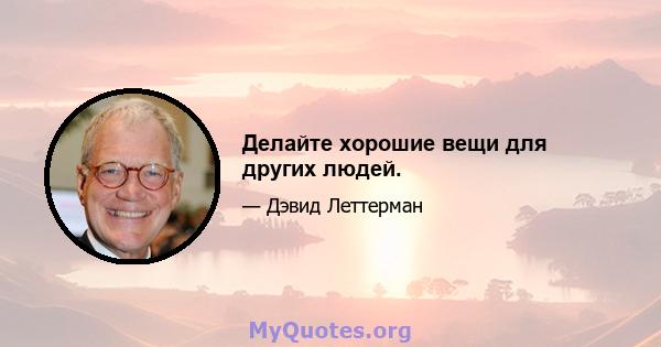 Делайте хорошие вещи для других людей.