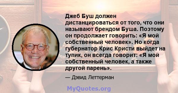 Джеб Буш должен дистанцироваться от того, что они называют брендом Буша. Поэтому он продолжает говорить: «Я мой собственный человек». Но когда губернатор Крис Кристи выйдет на тупик, он всегда говорит: «Я мой