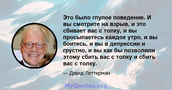 Это было глупое поведение. И вы смотрите на взрыв, и это сбивает вас с толку, и вы просыпаетесь каждое утро, и вы боитесь, и вы в депрессии и грустно, и вы как бы позволили этому сбить вас с толку и сбить вас с толку.