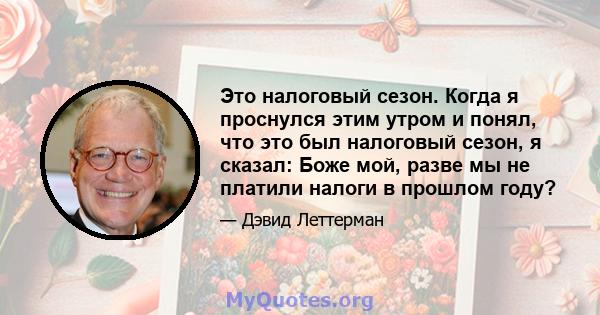 Это налоговый сезон. Когда я проснулся этим утром и понял, что это был налоговый сезон, я сказал: Боже мой, разве мы не платили налоги в прошлом году?