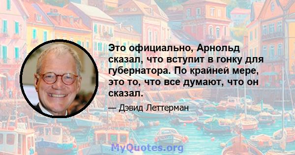 Это официально, Арнольд сказал, что вступит в гонку для губернатора. По крайней мере, это то, что все думают, что он сказал.