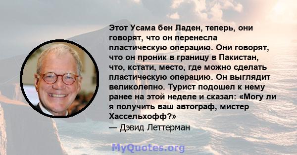 Этот Усама бен Ладен, теперь, они говорят, что он перенесла пластическую операцию. Они говорят, что он проник в границу в Пакистан, что, кстати, место, где можно сделать пластическую операцию. Он выглядит великолепно.