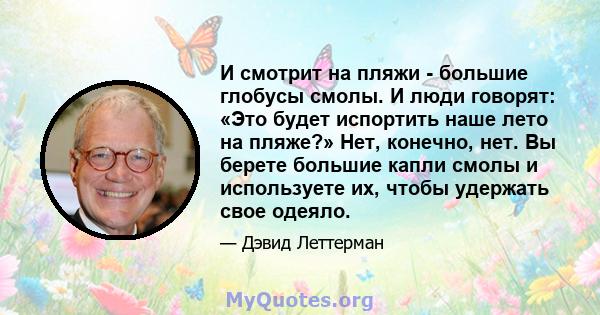 И смотрит на пляжи - большие глобусы смолы. И люди говорят: «Это будет испортить наше лето на пляже?» Нет, конечно, нет. Вы берете большие капли смолы и используете их, чтобы удержать свое одеяло.