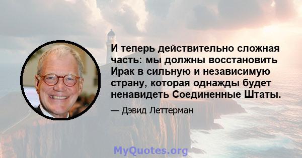 И теперь действительно сложная часть: мы должны восстановить Ирак в сильную и независимую страну, которая однажды будет ненавидеть Соединенные Штаты.