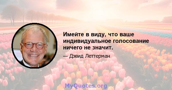 Имейте в виду, что ваше индивидуальное голосование ничего не значит.