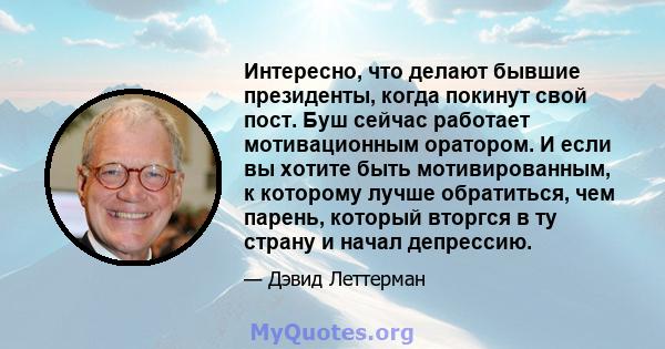 Интересно, что делают бывшие президенты, когда покинут свой пост. Буш сейчас работает мотивационным оратором. И если вы хотите быть мотивированным, к которому лучше обратиться, чем парень, который вторгся в ту страну и