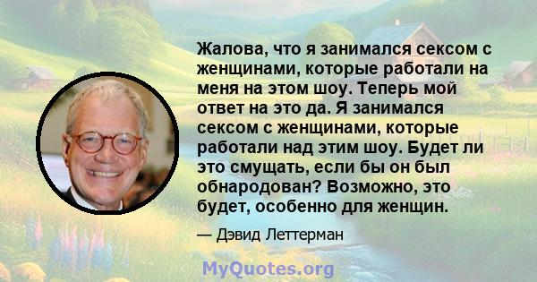 Жалова, что я занимался сексом с женщинами, которые работали на меня на этом шоу. Теперь мой ответ на это да. Я занимался сексом с женщинами, которые работали над этим шоу. Будет ли это смущать, если бы он был