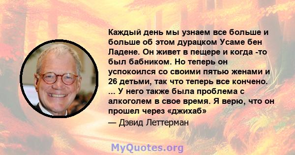 Каждый день мы узнаем все больше и больше об этом дурацком Усаме бен Ладене. Он живет в пещере и когда -то был бабником. Но теперь он успокоился со своими пятью женами и 26 детьми, так что теперь все кончено. ... У него 