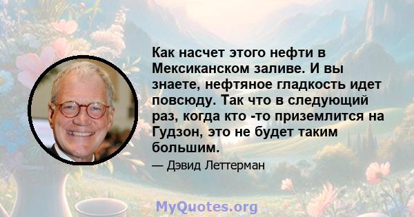 Как насчет этого нефти в Мексиканском заливе. И вы знаете, нефтяное гладкость идет повсюду. Так что в следующий раз, когда кто -то приземлится на Гудзон, это не будет таким большим.