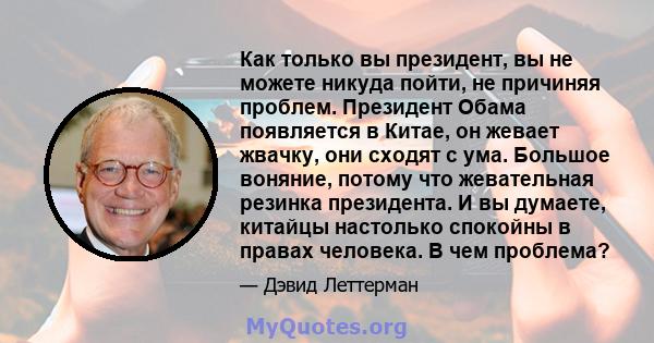 Как только вы президент, вы не можете никуда пойти, не причиняя проблем. Президент Обама появляется в Китае, он жевает жвачку, они сходят с ума. Большое воняние, потому что жевательная резинка президента. И вы думаете,