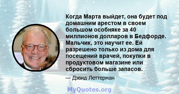 Когда Марта выйдет, она будет под домашним арестом в своем большом особняке за 40 миллионов долларов в Бедфорде. Мальчик, это научит ее. Ей разрешено только из дома для посещений врачей, покупки в продуктовом магазине