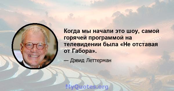 Когда мы начали это шоу, самой горячей программой на телевидении была «Не отставая от Габора».