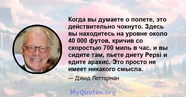 Когда вы думаете о полете, это действительно чокнуто. Здесь вы находитесь на уровне около 40 000 футов, кричив со скоростью 700 миль в час, и вы сидите там, пьете диету Pepsi и едите арахис. Это просто не имеет никакого 