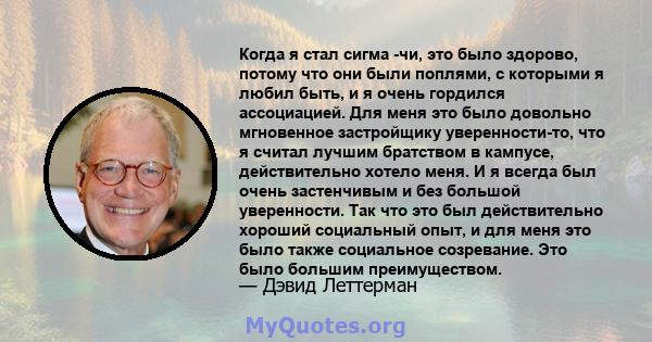 Когда я стал сигма -чи, это было здорово, потому что они были поплями, с которыми я любил быть, и я очень гордился ассоциацией. Для меня это было довольно мгновенное застройщику уверенности-то, что я считал лучшим