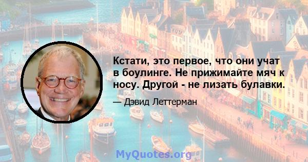 Кстати, это первое, что они учат в боулинге. Не прижимайте мяч к носу. Другой - не лизать булавки.