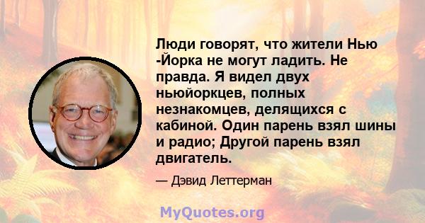 Люди говорят, что жители Нью -Йорка не могут ладить. Не правда. Я видел двух ньюйоркцев, полных незнакомцев, делящихся с кабиной. Один парень взял шины и радио; Другой парень взял двигатель.