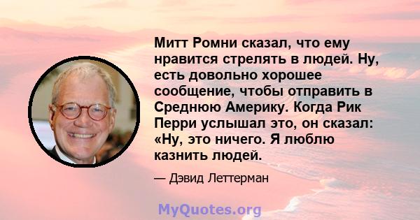 Митт Ромни сказал, что ему нравится стрелять в людей. Ну, есть довольно хорошее сообщение, чтобы отправить в Среднюю Америку. Когда Рик Перри услышал это, он сказал: «Ну, это ничего. Я люблю казнить людей.