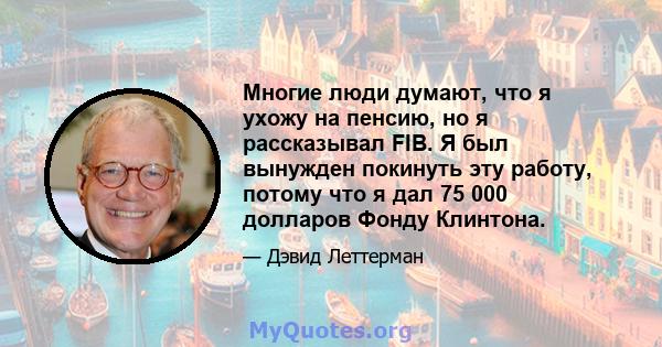 Многие люди думают, что я ухожу на пенсию, но я рассказывал FIB. Я был вынужден покинуть эту работу, потому что я дал 75 000 долларов Фонду Клинтона.