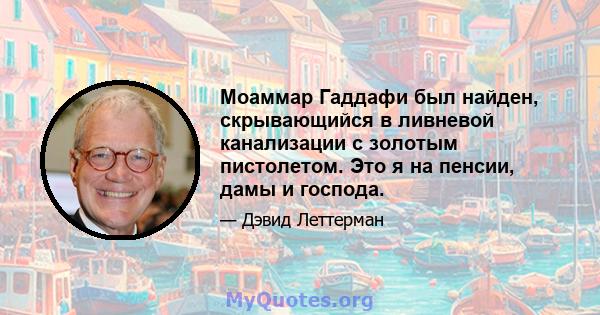 Моаммар Гаддафи был найден, скрывающийся в ливневой канализации с золотым пистолетом. Это я на пенсии, дамы и господа.