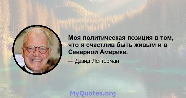 Моя политическая позиция в том, что я счастлив быть живым и в Северной Америке.