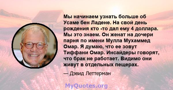 Мы начинаем узнать больше об Усаме бен Ладене. На свой день рождения кто -то дал ему 4 доллара. Мы это знаем. Он женат на дочери парня по имени Мулла Мухаммед Омар. Я думаю, что ее зовут Тиффани Омар. Инсайдеры говорят, 