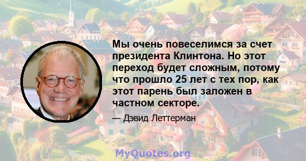 Мы очень повеселимся за счет президента Клинтона. Но этот переход будет сложным, потому что прошло 25 лет с тех пор, как этот парень был заложен в частном секторе.