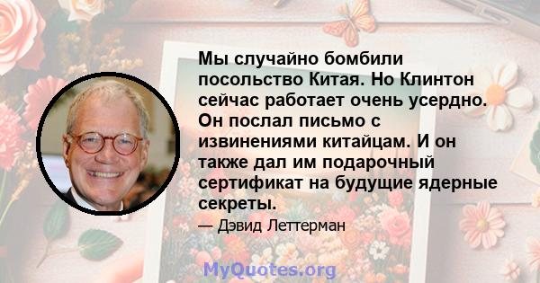 Мы случайно бомбили посольство Китая. Но Клинтон сейчас работает очень усердно. Он послал письмо с извинениями китайцам. И он также дал им подарочный сертификат на будущие ядерные секреты.