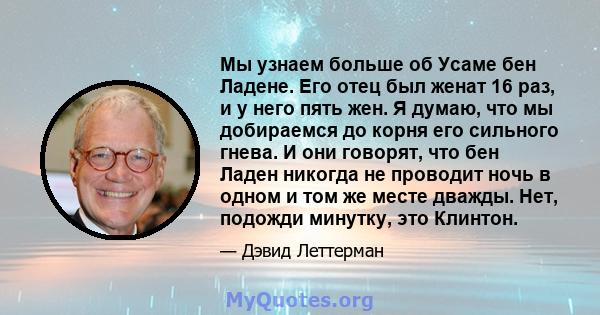 Мы узнаем больше об Усаме бен Ладене. Его отец был женат 16 раз, и у него пять жен. Я думаю, что мы добираемся до корня его сильного гнева. И они говорят, что бен Ладен никогда не проводит ночь в одном и том же месте