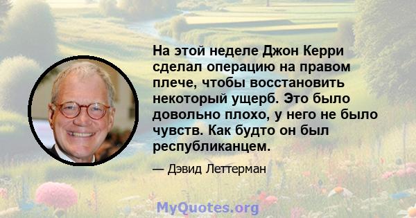 На этой неделе Джон Керри сделал операцию на правом плече, чтобы восстановить некоторый ущерб. Это было довольно плохо, у него не было чувств. Как будто он был республиканцем.