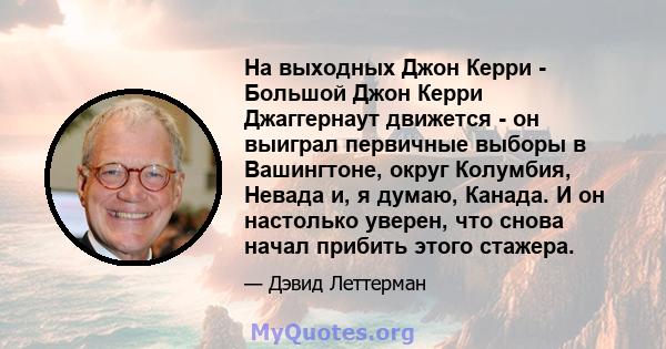 На выходных Джон Керри - Большой Джон Керри Джаггернаут движется - он выиграл первичные выборы в Вашингтоне, округ Колумбия, Невада и, я думаю, Канада. И он настолько уверен, что снова начал прибить этого стажера.