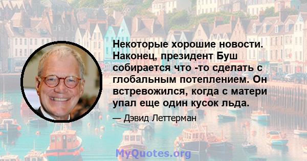 Некоторые хорошие новости. Наконец, президент Буш собирается что -то сделать с глобальным потеплением. Он встревожился, когда с матери упал еще один кусок льда.