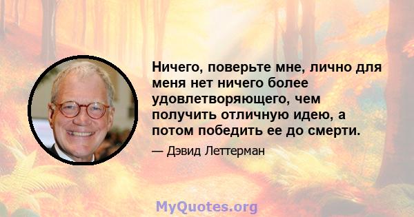 Ничего, поверьте мне, лично для меня нет ничего более удовлетворяющего, чем получить отличную идею, а потом победить ее до смерти.