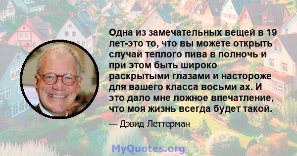 Одна из замечательных вещей в 19 лет-это то, что вы можете открыть случай теплого пива в полночь и при этом быть широко раскрытыми глазами и настороже для вашего класса восьми ах. И это дало мне ложное впечатление, что