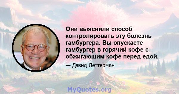 Они выяснили способ контролировать эту болезнь гамбургера. Вы опускаете гамбургер в горячий кофе с обжигающим кофе перед едой.