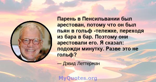 Парень в Пенсильвании был арестован, потому что он был пьян в гольф -тележке, переходя из бара в бар. Поэтому они арестовали его. Я сказал: подожди минутку. Разве это не гольф?