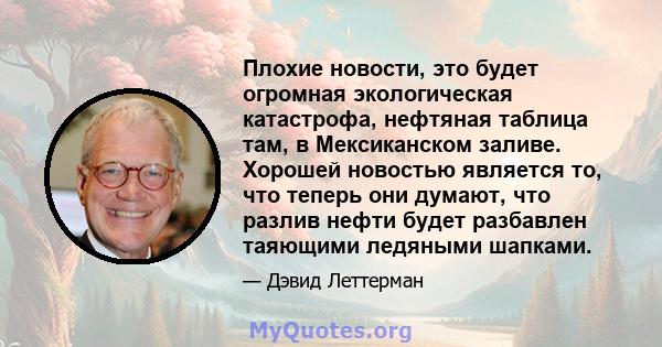 Плохие новости, это будет огромная экологическая катастрофа, нефтяная таблица там, в Мексиканском заливе. Хорошей новостью является то, что теперь они думают, что разлив нефти будет разбавлен таяющими ледяными шапками.