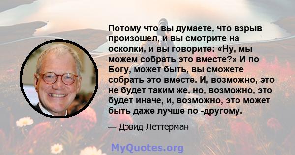 Потому что вы думаете, что взрыв произошел, и вы смотрите на осколки, и вы говорите: «Ну, мы можем собрать это вместе?» И по Богу, может быть, вы сможете собрать это вместе. И, возможно, это не будет таким же, но,