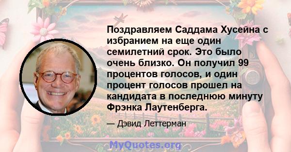 Поздравляем Саддама Хусейна с избранием на еще один семилетний срок. Это было очень близко. Он получил 99 процентов голосов, и один процент голосов прошел на кандидата в последнюю минуту Фрэнка Лаутенберга.