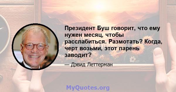 Президент Буш говорит, что ему нужен месяц, чтобы расслабиться. Размотать? Когда, черт возьми, этот парень заводит?