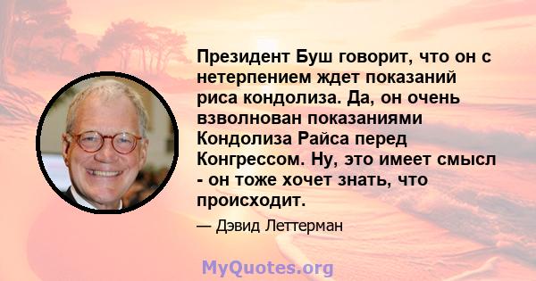 Президент Буш говорит, что он с нетерпением ждет показаний риса кондолиза. Да, он очень взволнован показаниями Кондолиза Райса перед Конгрессом. Ну, это имеет смысл - он тоже хочет знать, что происходит.