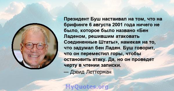 Президент Буш настаивал на том, что на брифинге 6 августа 2001 года ничего не было, которое было названо «Бен Ладеном, решившим атаковать Соединенные Штаты», намекая на то, что задумал бен Ладен. Буш говорит, что он