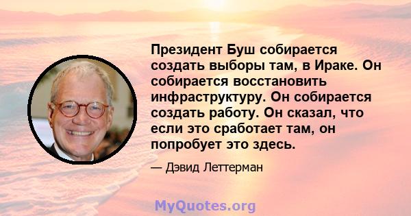 Президент Буш собирается создать выборы там, в Ираке. Он собирается восстановить инфраструктуру. Он собирается создать работу. Он сказал, что если это сработает там, он попробует это здесь.