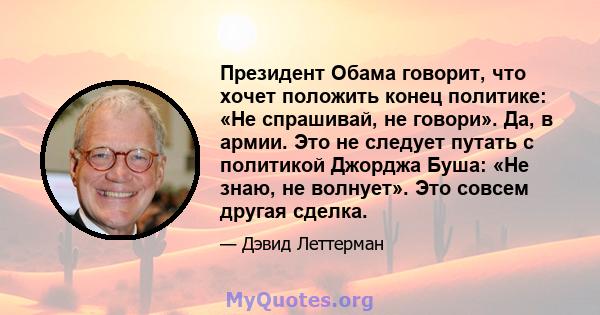 Президент Обама говорит, что хочет положить конец политике: «Не спрашивай, не говори». Да, в армии. Это не следует путать с политикой Джорджа Буша: «Не знаю, не волнует». Это совсем другая сделка.