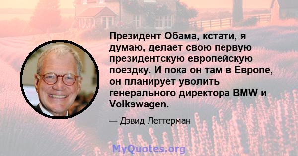 Президент Обама, кстати, я думаю, делает свою первую президентскую европейскую поездку. И пока он там в Европе, он планирует уволить генерального директора BMW и Volkswagen.